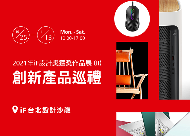 第二場2021年 iF 設計獎獲獎作品展徵集台灣近50件榮獲2021年iF設計獎的產品，於iF台北設計沙龍展出，想進一步了解台灣有哪些優秀的設計產品勇奪iF設計獎，在國際上發光發亮，這將是您不容錯過的絕佳機會。